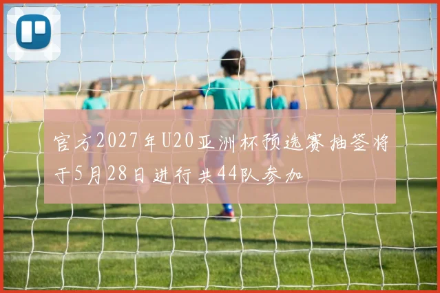 官方2027年U20亚洲杯预选赛抽签将于5月28日进行共44队参加