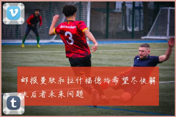 邮报曼联和拉什福德均希望尽快解决后者未来问题