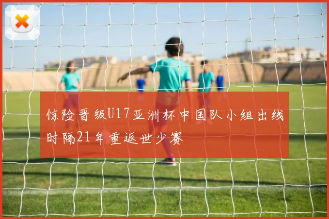 惊险晋级U17亚洲杯中国队小组出线时隔21年重返世少赛