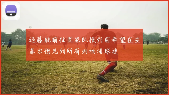 远藤航前往国家队报到前希望在安菲尔德见到所有利物浦球迷