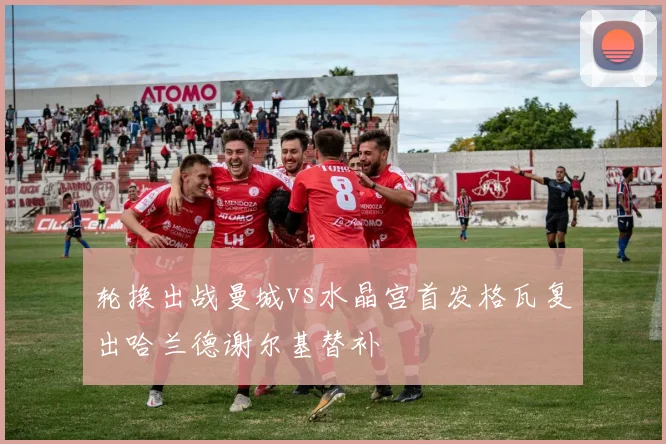 轮换出战曼城vs水晶宫首发格瓦复出哈兰德谢尔基替补
