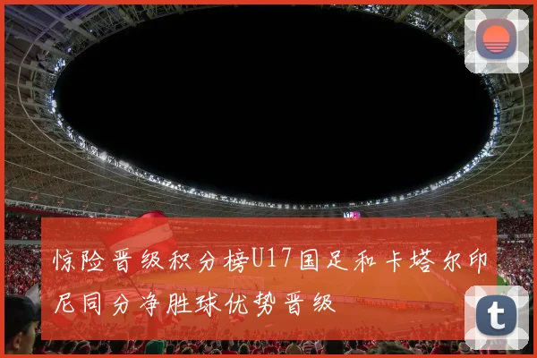 惊险晋级积分榜U17国足和卡塔尔印尼同分净胜球优势晋级